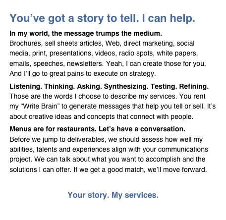You’ve got a story to tell. I can help.
In my world, the message trumps the medium.
Brochures, sell sheets articles, Web, direct marketing, social media, print, presentations, videos, radio spots, white papers, emails, speeches, newsletters. Yeah, I can create those for you. And I’ll go to great pains to execute on strategy.
Listening. Thinking. Asking. Synthesizing. Testing. Refining.
Those are the words I choose to describe my services. You rent my “Write Brain” to generate messages that help you tell or sell. It’s about creative ideas and concepts that connect with people.   
Menus are for restaurants. Let’s have a conversation.
Before we jump to deliverables, we should assess how well my abilities, talents and experiences align with your communications project. We can talk about what you want to accomplish and the solutions I can offer. If we get a good match, we’ll move forward.

Your story. My services.  Click here to write the first chapter.